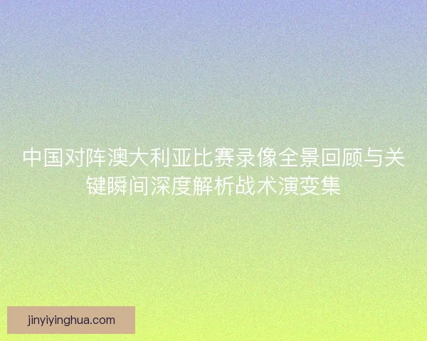 中国对阵澳大利亚比赛录像全景回顾与关键瞬间深度解析战术演变集