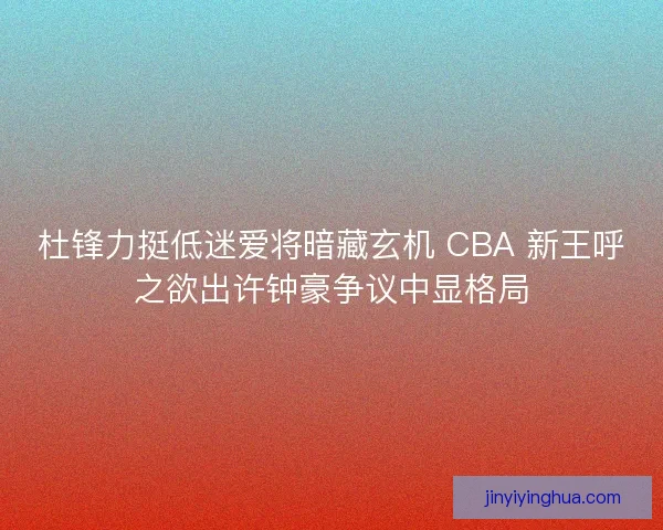 杜锋力挺低迷爱将暗藏玄机 CBA 新王呼之欲出许钟豪争议中显格局