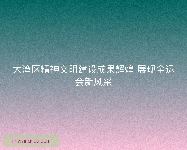 大湾区精神文明建设成果辉煌 展现全运会新风采