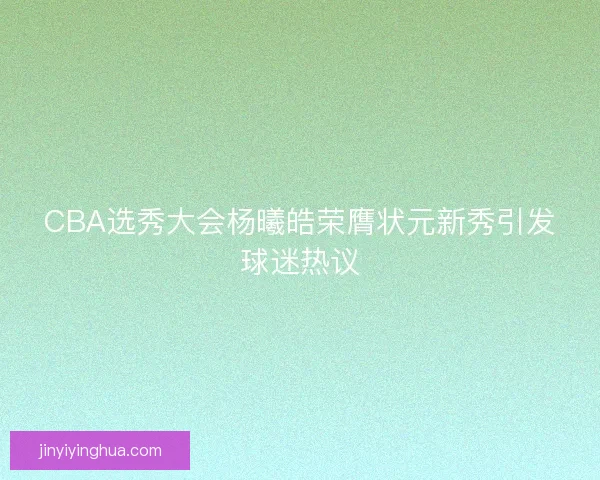 CBA选秀大会杨曦皓荣膺状元新秀引发球迷热议