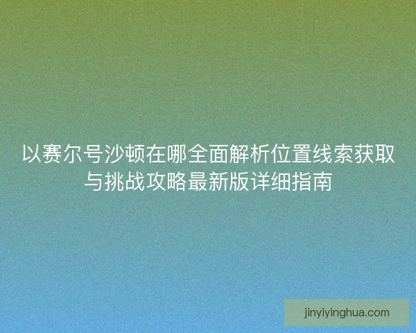以赛尔号沙顿在哪全面解析位置线索获取与挑战攻略最新版详细指南